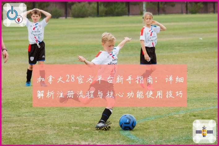 加拿大28官方平台新手指南：详细解析注册流程与核心功能使用技巧