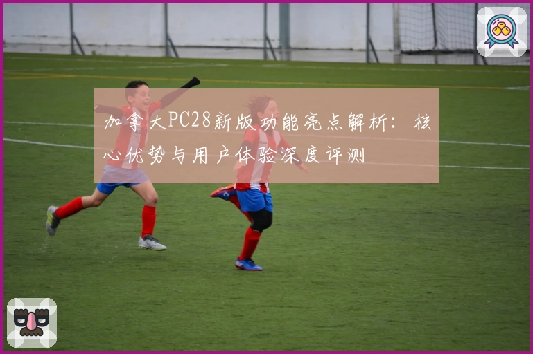 加拿大PC28新版功能亮点解析：核心优势与用户体验深度评测