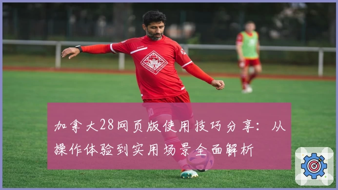 加拿大28网页版使用技巧分享:从操作体验到实用场景全面解析