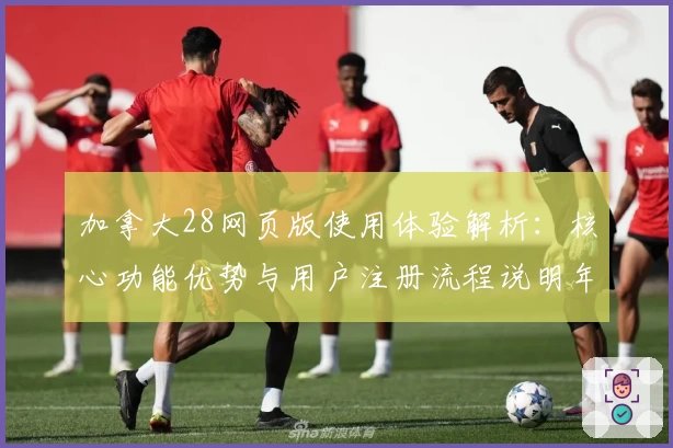 加拿大28网页版使用体验解析：核心功能优势与用户注册流程说明年度汇总